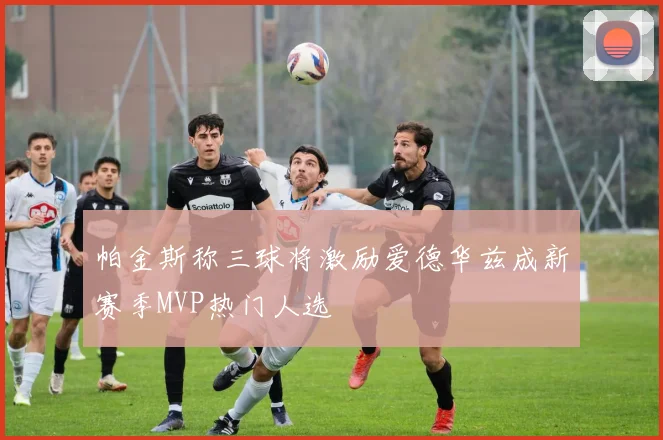 帕金斯称三球将激励爱德华兹成新赛季MVP热门人选